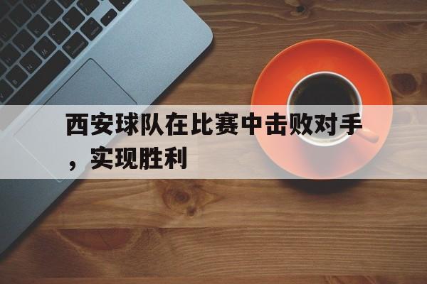 西安球队在比赛中击败对手，实现胜利(西安球队在比赛中击败对手,实现胜利的是谁)