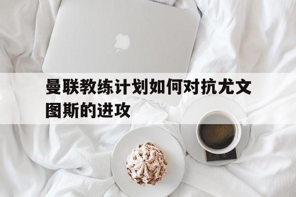 关于曼联教练计划如何对抗尤文图斯的进攻的信息 关于曼联教练计划如何对抗尤文图斯的进攻的信息